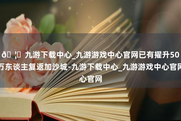 🦄九游下载中心_九游游戏中心官网已有擢升50万东谈主复返加沙城-九游下载中心_九游游戏中心官网