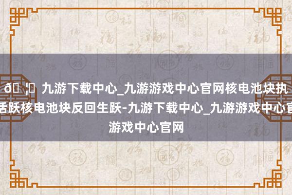 🦄九游下载中心_九游游戏中心官网　　核电池块执续活跃　　核电池块反回生跃-九游下载中心_九游游戏中心官网