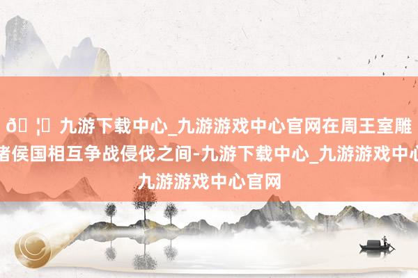 🦄九游下载中心_九游游戏中心官网在周王室雕残、诸侯国相互争战侵伐之间-九游下载中心_九游游戏中心官网