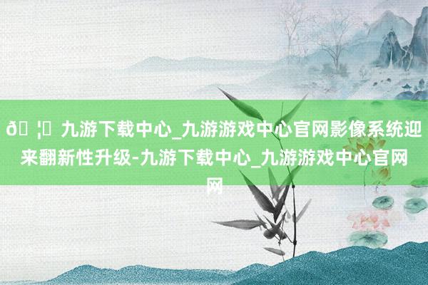 🦄九游下载中心_九游游戏中心官网影像系统迎来翻新性升级-九游下载中心_九游游戏中心官网