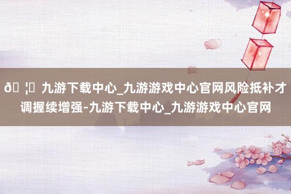 🦄九游下载中心_九游游戏中心官网风险抵补才调握续增强-九游下载中心_九游游戏中心官网