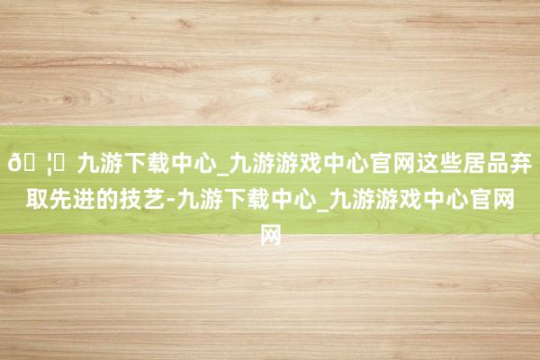 🦄九游下载中心_九游游戏中心官网这些居品弃取先进的技艺-九游下载中心_九游游戏中心官网