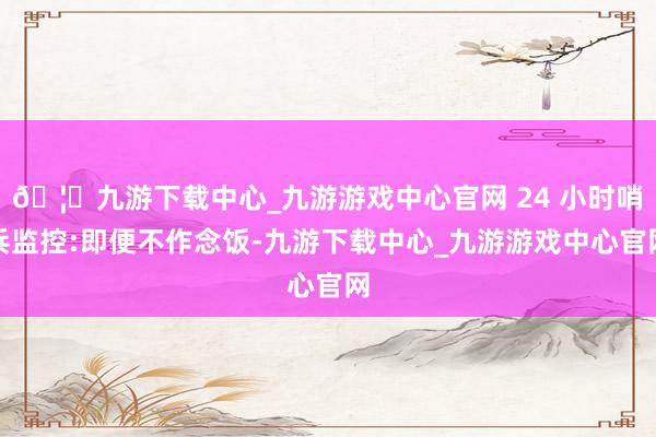 🦄九游下载中心_九游游戏中心官网 24 小时哨兵监控:即便不作念饭-九游下载中心_九游游戏中心官网