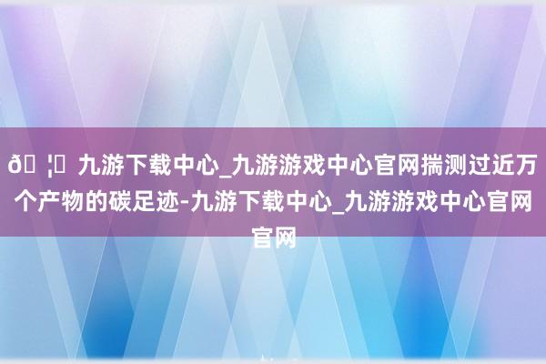 🦄九游下载中心_九游游戏中心官网揣测过近万个产物的碳足迹-九游下载中心_九游游戏中心官网