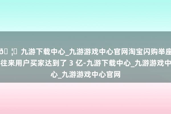 🦄九游下载中心_九游游戏中心官网淘宝闪购举座的月度往来用户买家达到了 3 亿-九游下载中心_九游游戏中心官网