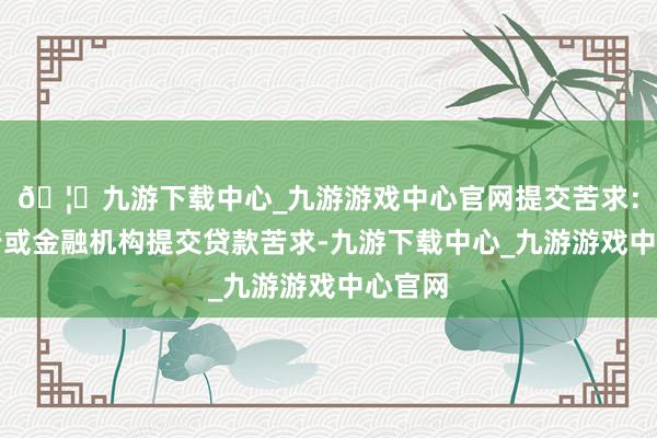 🦄九游下载中心_九游游戏中心官网提交苦求：向银行或金融机构提交贷款苦求-九游下载中心_九游游戏中心官网