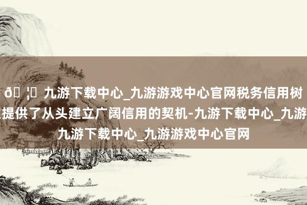 🦄九游下载中心_九游游戏中心官网税务信用树立机制为企业提供了从头建立广阔信用的契机-九游下载中心_九游游戏中心官网
