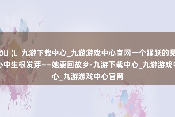 🦄九游下载中心_九游游戏中心官网一个踊跃的见地在她心中生根发芽——她要回故乡-九游下载中心_九游游戏中心官网