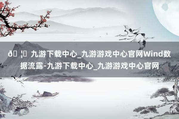 🦄九游下载中心_九游游戏中心官网　　Wind数据流露-九游下载中心_九游游戏中心官网
