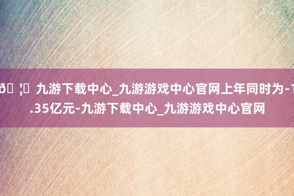🦄九游下载中心_九游游戏中心官网上年同时为-1.35亿元-九游下载中心_九游游戏中心官网