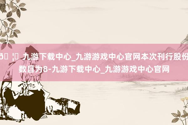 🦄九游下载中心_九游游戏中心官网本次刊行股份数目为8-九游下载中心_九游游戏中心官网