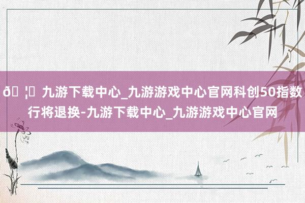 🦄九游下载中心_九游游戏中心官网科创50指数行将退换-九游下载中心_九游游戏中心官网