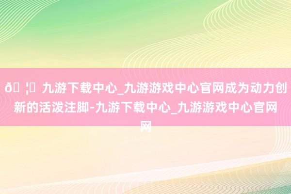 🦄九游下载中心_九游游戏中心官网成为动力创新的活泼注脚-九游下载中心_九游游戏中心官网