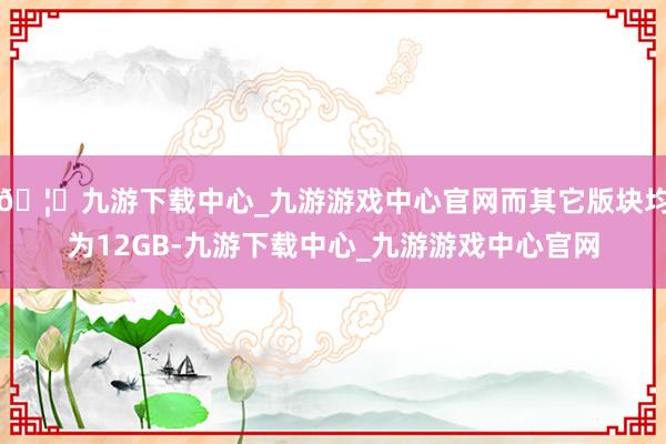 🦄九游下载中心_九游游戏中心官网而其它版块均为12GB-九游下载中心_九游游戏中心官网