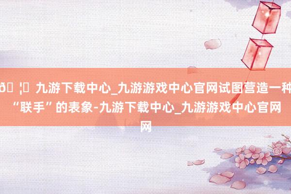 🦄九游下载中心_九游游戏中心官网试图营造一种“联手”的表象-九游下载中心_九游游戏中心官网