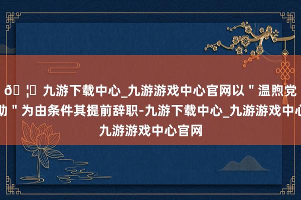 🦄九游下载中心_九游游戏中心官网以＂温煦党内互助＂为由条件其提前辞职-九游下载中心_九游游戏中心官网