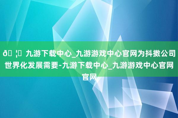 🦄九游下载中心_九游游戏中心官网为抖擞公司世界化发展需要-九游下载中心_九游游戏中心官网
