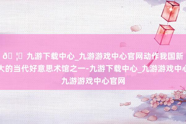 🦄九游下载中心_九游游戏中心官网动作我国新建最大的当代好意思术馆之一-九游下载中心_九游游戏中心官网