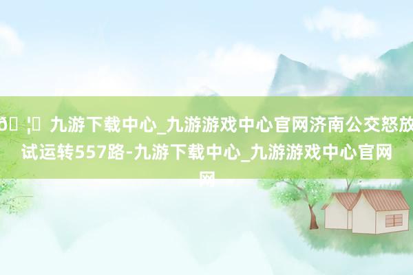 🦄九游下载中心_九游游戏中心官网济南公交怒放试运转557路-九游下载中心_九游游戏中心官网