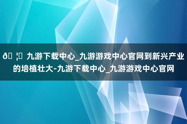 🦄九游下载中心_九游游戏中心官网到新兴产业的培植壮大-九游下载中心_九游游戏中心官网