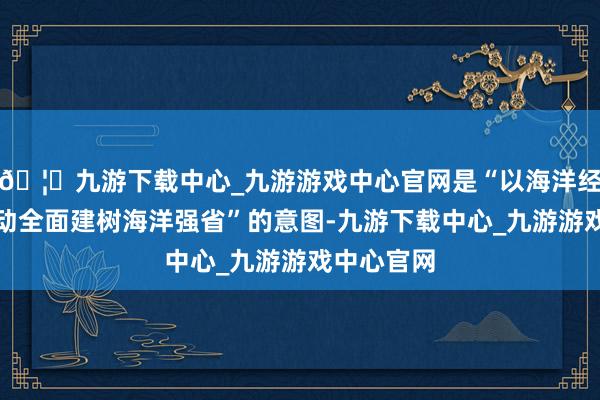 🦄九游下载中心_九游游戏中心官网是“以海洋经济发展带动全面建树海洋强省”的意图-九游下载中心_九游游戏中心官网