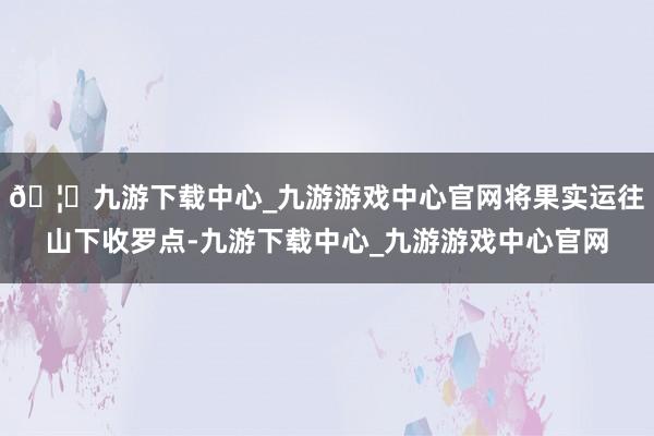 🦄九游下载中心_九游游戏中心官网将果实运往山下收罗点-九游下载中心_九游游戏中心官网