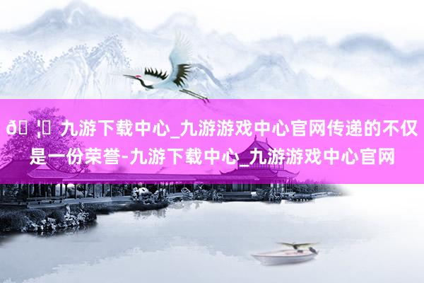 🦄九游下载中心_九游游戏中心官网传递的不仅是一份荣誉-九游下载中心_九游游戏中心官网