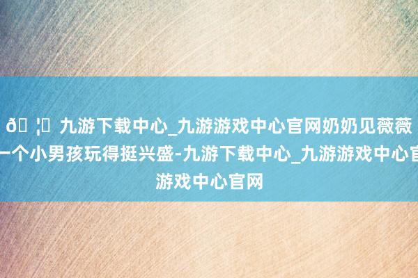 🦄九游下载中心_九游游戏中心官网奶奶见薇薇跟一个小男孩玩得挺兴盛-九游下载中心_九游游戏中心官网