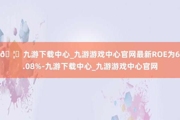 🦄九游下载中心_九游游戏中心官网最新ROE为6.08%-九游下载中心_九游游戏中心官网