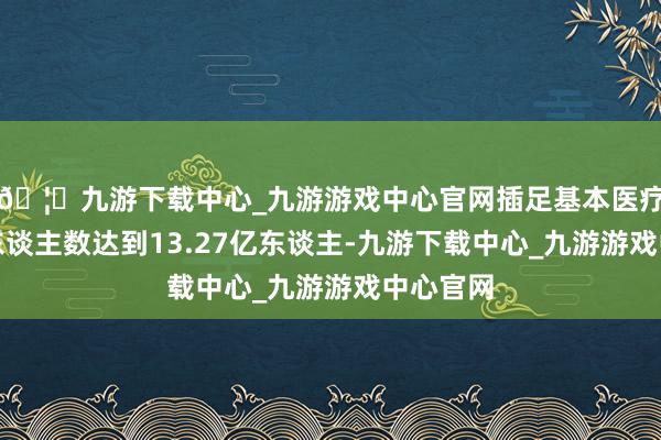 🦄九游下载中心_九游游戏中心官网插足基本医疗保障的东谈主数达到13.27亿东谈主-九游下载中心_九游游戏中心官网