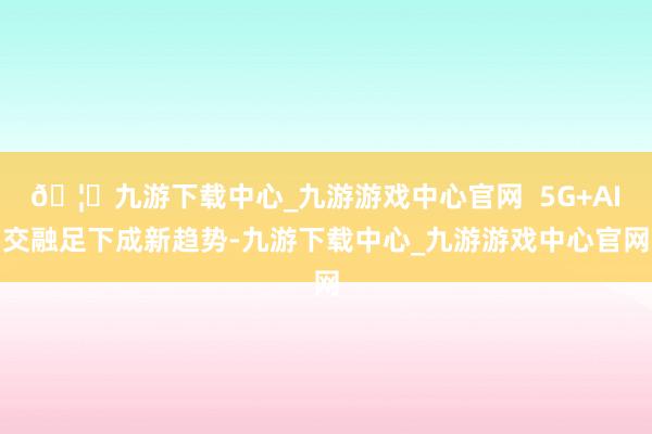 🦄九游下载中心_九游游戏中心官网  5G+AI交融足下成新趋势-九游下载中心_九游游戏中心官网