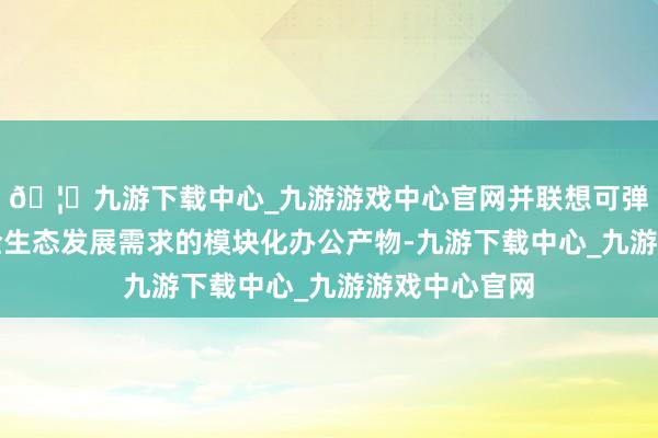 🦄九游下载中心_九游游戏中心官网并联想可弹性适配前卫全生态发展需求的模块化办公产物-九游下载中心_九游游戏中心官网
