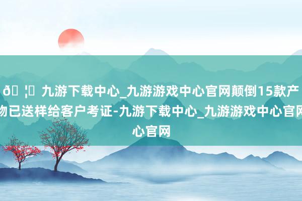 🦄九游下载中心_九游游戏中心官网颠倒15款产物已送样给客户考证-九游下载中心_九游游戏中心官网