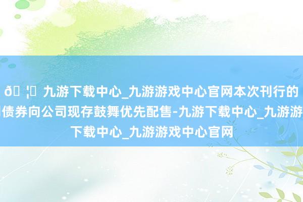 🦄九游下载中心_九游游戏中心官网本次刊行的可诊治公司债券向公司现存鼓舞优先配售-九游下载中心_九游游戏中心官网