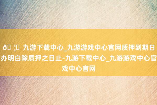 🦄九游下载中心_九游游戏中心官网质押到期日为办明白除质押之日止-九游下载中心_九游游戏中心官网