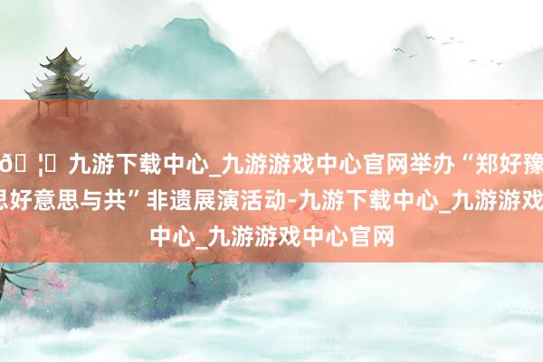 🦄九游下载中心_九游游戏中心官网举办“郑好豫见·好意思好意思与共”非遗展演活动-九游下载中心_九游游戏中心官网