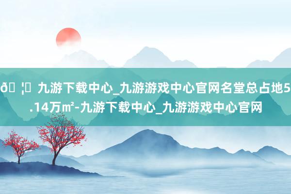 🦄九游下载中心_九游游戏中心官网名堂总占地5.14万㎡-九游下载中心_九游游戏中心官网