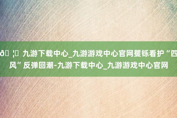 🦄九游下载中心_九游游戏中心官网矍铄看护“四风”反弹回潮-九游下载中心_九游游戏中心官网