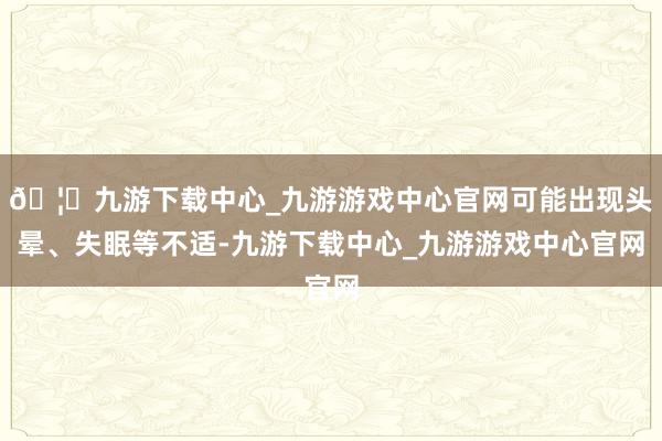 🦄九游下载中心_九游游戏中心官网可能出现头晕、失眠等不适-九游下载中心_九游游戏中心官网