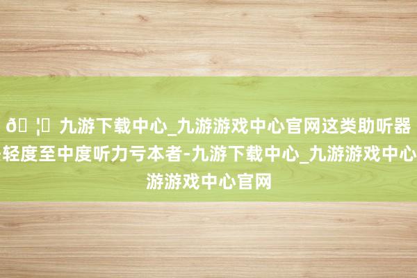 🦄九游下载中心_九游游戏中心官网这类助听器安妥轻度至中度听力亏本者-九游下载中心_九游游戏中心官网