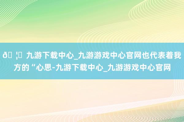 🦄九游下载中心_九游游戏中心官网也代表着我方的“心思-九游下载中心_九游游戏中心官网