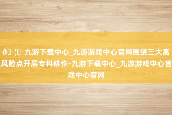 🦄九游下载中心_九游游戏中心官网围绕三大高频风险点开展专科耕作-九游下载中心_九游游戏中心官网