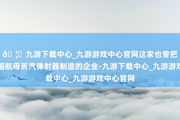 🦄九游下载中心_九游游戏中心官网这家也曾把持好意思国航母蒸汽弹射器制造的企业-九游下载中心_九游游戏中心官网