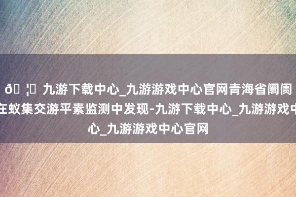 🦄九游下载中心_九游游戏中心官网青海省阛阓监管局在蚁集交游平素监测中发现-九游下载中心_九游游戏中心官网