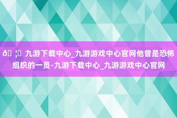 🦄九游下载中心_九游游戏中心官网他曾是恐怖组织的一员-九游下载中心_九游游戏中心官网
