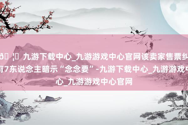 🦄九游下载中心_九游游戏中心官网该卖家售票纠合依然有7东说念主暗示“念念要”-九游下载中心_九游游戏中心官网