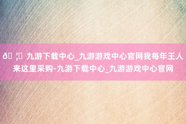 🦄九游下载中心_九游游戏中心官网我每年王人来这里采购-九游下载中心_九游游戏中心官网
