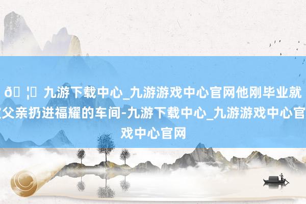 🦄九游下载中心_九游游戏中心官网他刚毕业就被父亲扔进福耀的车间-九游下载中心_九游游戏中心官网