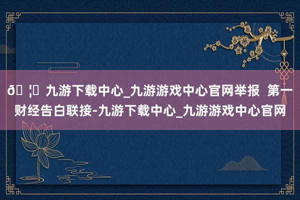🦄九游下载中心_九游游戏中心官网举报  第一财经告白联接-九游下载中心_九游游戏中心官网