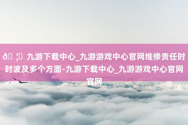 🦄九游下载中心_九游游戏中心官网维修责任时时波及多个方面-九游下载中心_九游游戏中心官网